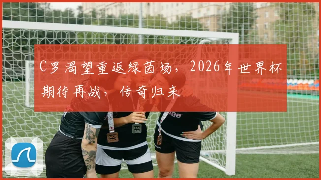 C罗渴望重返绿茵场，2026年世界杯期待再战，传奇归来