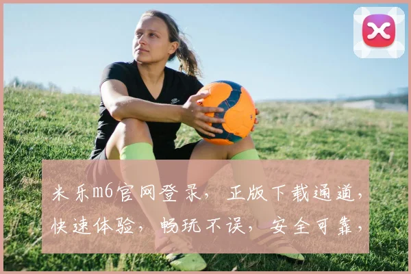 米乐m6官网登录，正版下载通道，快速体验，畅玩不误，安全可靠，双重保障
