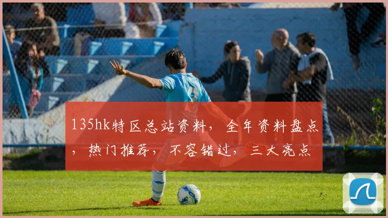 135hk特区总站资料，全年资料盘点，热门推荐，不容错过，三大亮点曝光