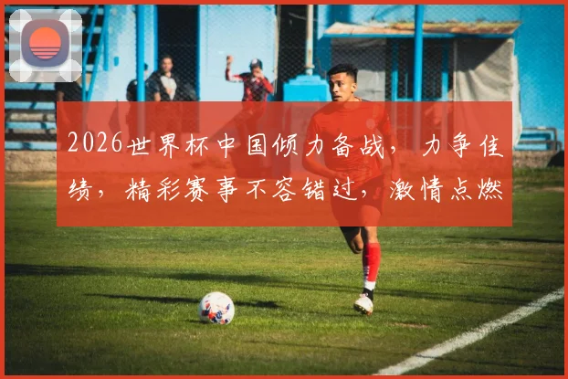 2026世界杯中国倾力备战，力争佳绩，精彩赛事不容错过，激情点燃足球盛宴
