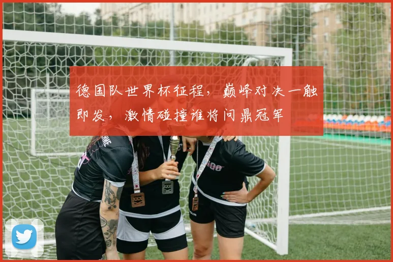 德国队世界杯征程，巅峰对决一触即发，激情碰撞谁将问鼎冠军
