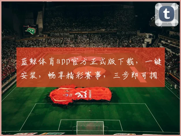 蓝鲸体育app官方正式版下载，一键安装，畅享精彩赛事，三步即可拥有，体验非凡