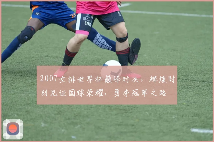 2007女排世界杯巅峰对决，辉煌时刻见证国球荣耀，勇夺冠军之路