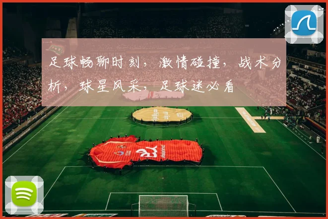 足球畅聊时刻，激情碰撞，战术分析，球星风采，足球迷必看